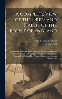 A Complete View of the Dress and Habits of the People of England: From the Establishment of the Saxons in Britain to the Present Time ... to Which Is Prefixed an Introduction, Containing a General Description of the Ancient Habits in Use Among Mankind