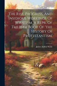 The Rise, Progress, And Insidious Workings Of Jesuitism. A Repr. Of The 15th Book Of 'the History Of Protestantism'