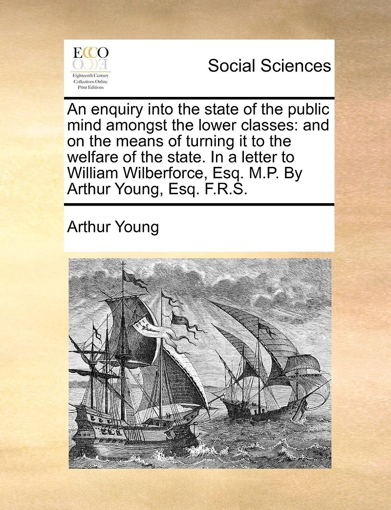 An Enquiry Into the State of Public Mind Amongst Lower Classes: And on Means Turning it to Welfare State. a Letter William Wilberforce, Esq. M.P. By Arthur Young, F.R.S