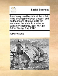 An Enquiry Into the State of Public Mind Amongst Lower Classes: And on Means Turning it to Welfare State. a Letter William Wilberforce, Esq. M.P. By Arthur Young, F.R.S