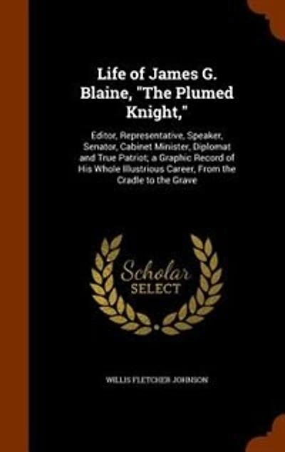 Life of James G. Blaine, "The Plumed Knight,": Editor, Representative, Speaker, Senator, Cabinet Minister, Diplomat and True Patriot; a Graphic Re