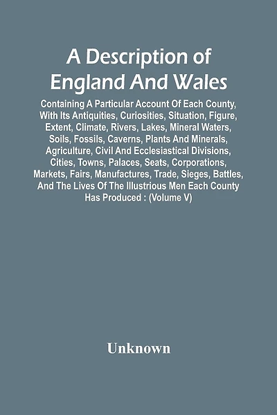 A Description Of England And Wales, Containing A Particular Account Of Each County, With Its Antiquities, Curiosities, Situation, Figure, Extent, Climate, Rivers, Lakes, Mineral Waters, Soils, Fossils, Caverns, Plants And Minerals, Agriculture, Civil And
