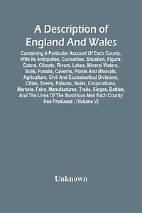 A Description Of England And Wales, Containing A Particular Account Of Each County, With Its Antiquities, Curiosities, Situation, Figure, Extent, Climate, Rivers, Lakes, Mineral Waters, Soils, Fossils, Caverns, Plants And Minerals, Agriculture, Civil And