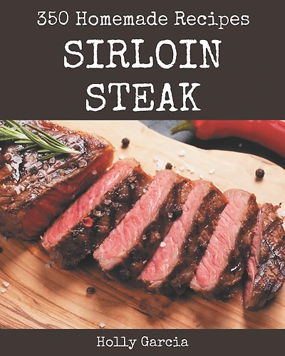 350 Homemade Sirloin Steak Recipes: A Sirloin Steak Cookbook to Fall In Love With