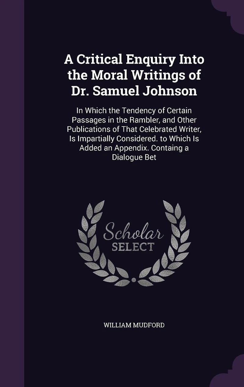 a Critical Enquiry Into the Moral Writings of Dr. Samuel Johnson: Which Tendency Certain Passages Rambler, and Other Publications That Celebrated Writer, Is Impartially Considered. to Added an Appendix. Containg Dialogue Bet