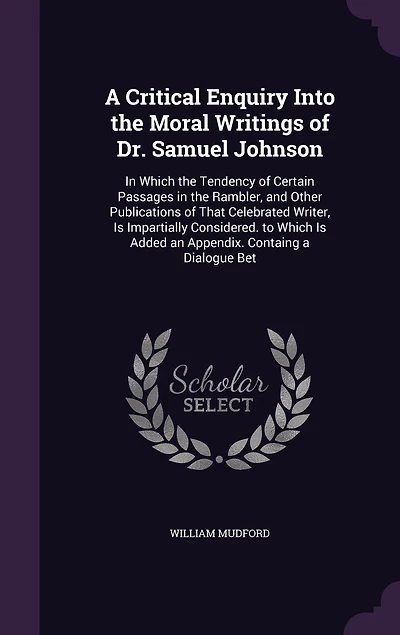 a Critical Enquiry Into the Moral Writings of Dr. Samuel Johnson: Which Tendency Certain Passages Rambler, and Other Publications That Celebrated Writer, Is Impartially Considered. to Added an Appendix. Containg Dialogue Bet