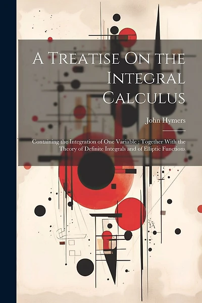 A Treatise On the Integral Calculus: Containing the Integration of One Variable; Together With the Theory of Definite Integrals and of Elliptic Functions