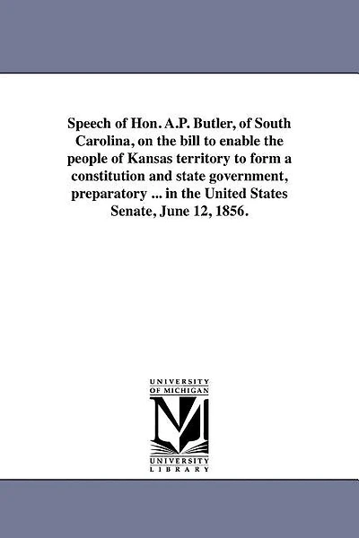 Speech of Hon. A.P. Butler, of South Carolina, on the bill to enable the people of Kansas territory to form a constitution and state government, preparatory ... in the United States Senate, June 12, 1856.