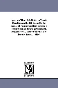 Speech of Hon. A.P. Butler, of South Carolina, on the bill to enable the people of Kansas territory to form a constitution and state government, preparatory ... in the United States Senate, June 12, 1856.