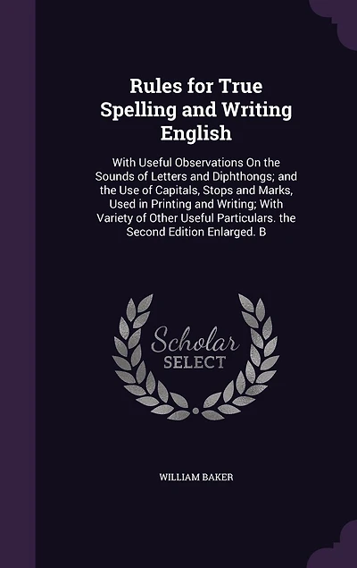 Rules for True Spelling and Writing English: With Useful Observations On the Sounds of Letters Diphthongs; Use Capitals, Stops Marks, Used Printing Writing; Variety Other Particulars. Second Edition Enlarged. B