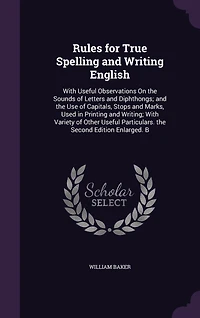 Rules for True Spelling and Writing English: With Useful Observations On the Sounds of Letters Diphthongs; Use Capitals, Stops Marks, Used Printing Writing; Variety Other Particulars. Second Edition Enlarged. B