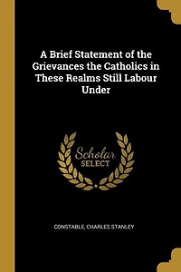 A Brief Statement of the Grievances Catholics These Realms Still Labour Under
