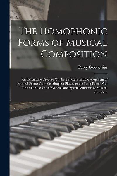 The Homophonic Forms of Musical Composition: An Exhaustive Treatise On the Structure and Development of Musical Forms From the Simplest Phrase to the Song-Form With Trio: For the Use of General and Special Students of Musical Structure
