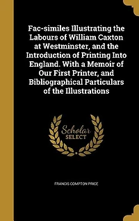 Fac-Similes Illustrating the Labours of William Caxton at Westminster, and Introduction Printing Into England: With a Memoir Our First Printer, Bibliographical Particulars Illustrations (Classic R