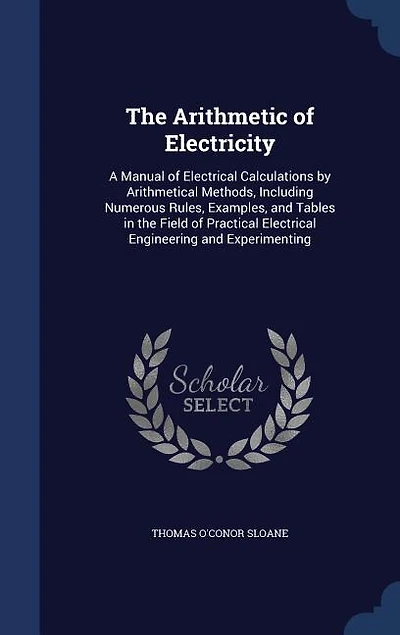 the Arithmetic of Electricity; a Manual Electrical Calculations by Arithmetical Methods, Including Numerous Rules, Examples, and Tables Field Practical Engineering Experimenting
