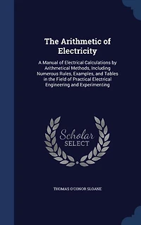 the Arithmetic of Electricity; a Manual Electrical Calculations by Arithmetical Methods, Including Numerous Rules, Examples, and Tables Field Practical Engineering Experimenting
