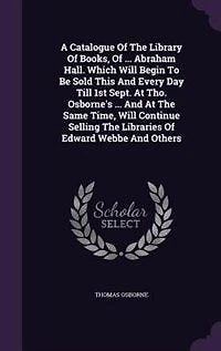 A Catalogue Of The Library Books, ... Abraham Hall. Which Will Begin To Be Sold This And Every Day Till 1st Sept. At Tho. Osborne's Same Time, Continue Selling Libraries Edward Webbe Others