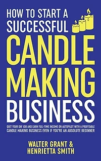 How to Start a Successful Candle-Making Business: Quit Your Day Job and Earn Full-Time Income on Autopilot With a Profitable Candle-Making Business-Even if You Are an Absolute Beginner