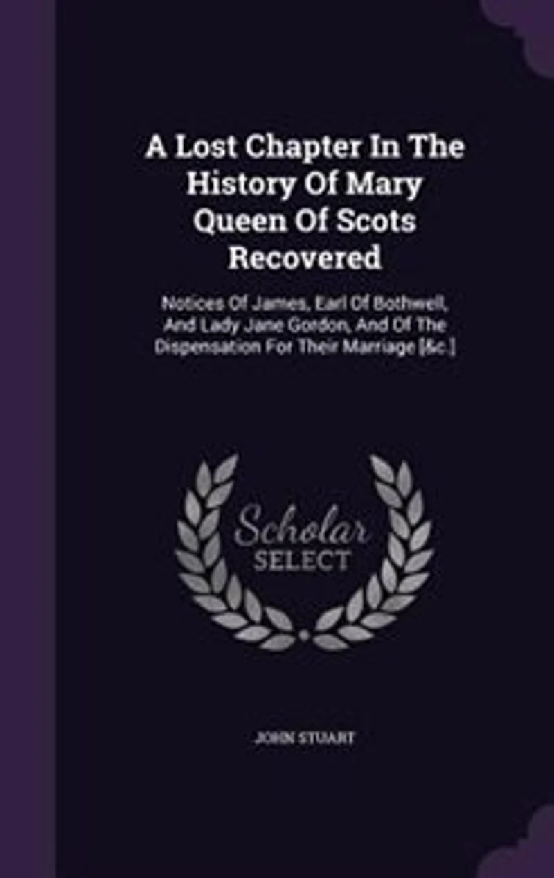 A Lost Chapter the History of Mary Queen Scots Recovered: Notices James, Earl Bothwell, and Lady Jane Gordon, Dispensation for Their Marriag