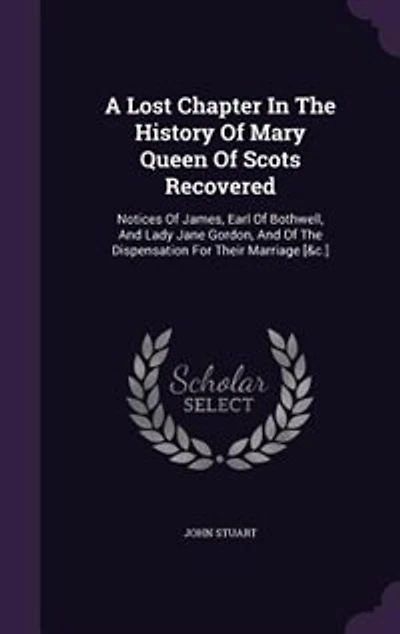 A Lost Chapter the History of Mary Queen Scots Recovered: Notices James, Earl Bothwell, and Lady Jane Gordon, Dispensation for Their Marriag