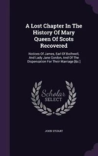 A Lost Chapter the History of Mary Queen Scots Recovered: Notices James, Earl Bothwell, and Lady Jane Gordon, Dispensation for Their Marriag
