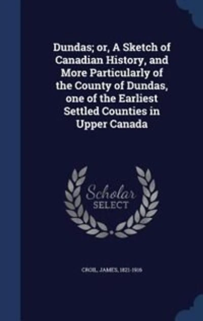 Dundas; or, A Sketch of Canadian History, and More Particularly of the County of Dundas, one of the Earliest Settled Counties in Upper Canada