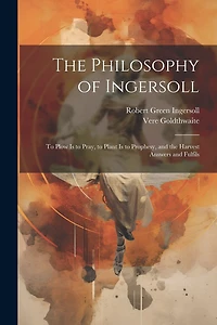 The Philosophy of Ingersoll: To Plow Is to Pray, to Plant Is to Prophesy, and the Harvest Answers and Fulfils