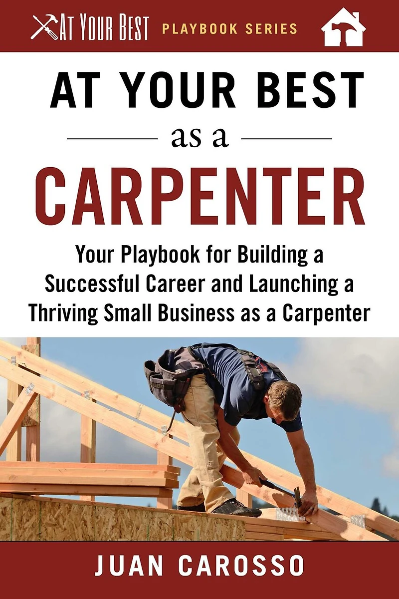 At Your Best as a Carpenter: Playbook for Building Successful Career and Launching Thriving Small Business Carpenter