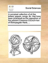 A Compleat Collection of all the Letters, Papers, Songs, &c. That Have Been Published on Opposition Present Common-Council-men Bishopsgate Ward,