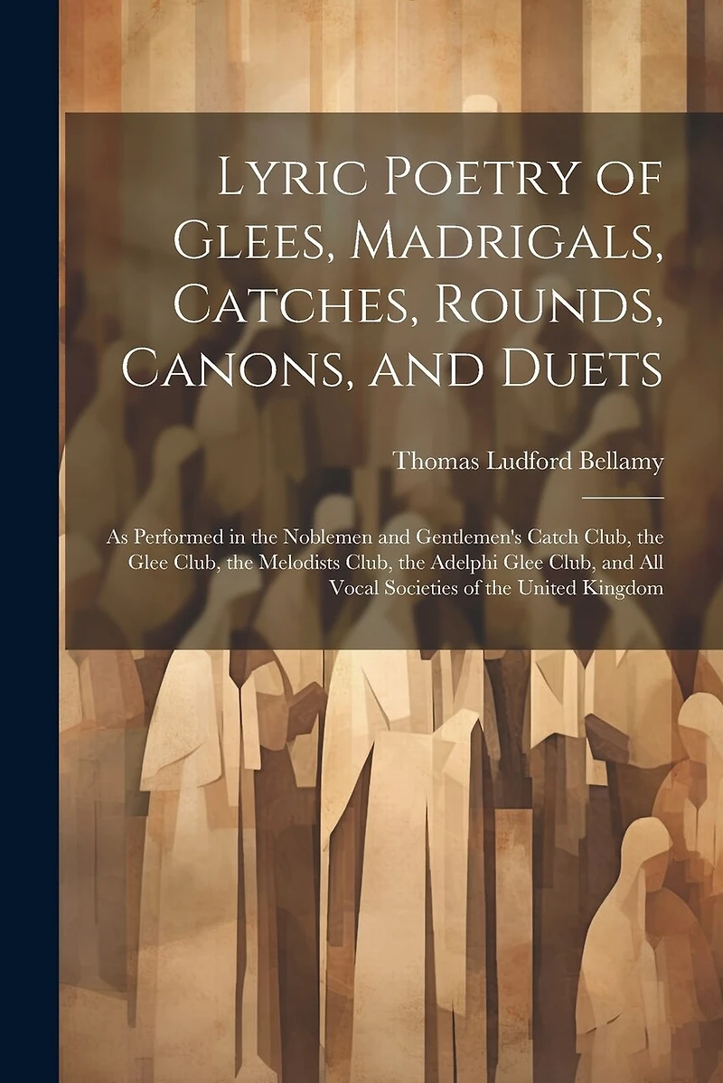 Lyric Poetry of Glees, Madrigals, Catches, Rounds, Canons, and Duets: As Performed in the Noblemen and Gentlemen's Catch Club, the Glee Club, the Melodists Club, the Adelphi Glee Club, and All Vocal Societies of the United Kingdom