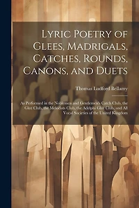 Lyric Poetry of Glees, Madrigals, Catches, Rounds, Canons, and Duets: As Performed in the Noblemen and Gentlemen's Catch Club, the Glee Club, the Melodists Club, the Adelphi Glee Club, and All Vocal Societies of the United Kingdom