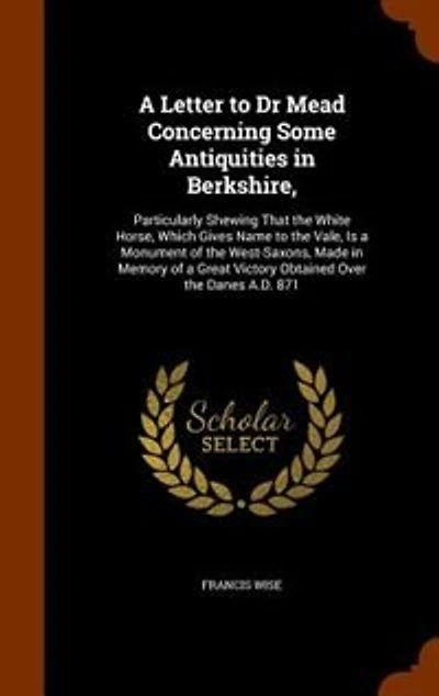 a Letter to Dr Mead Concerning Some Antiquities Berkshire,: Particularly Shewing That the White Horse, Which Gives Name Vale, Is Monument of