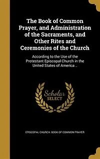 The Book of Common Prayer, and Administration of the Sacraments, and Other Rites and Ceremonies of the Church: According to the Use of the Protestant Episcopal Church in the United States of America ..