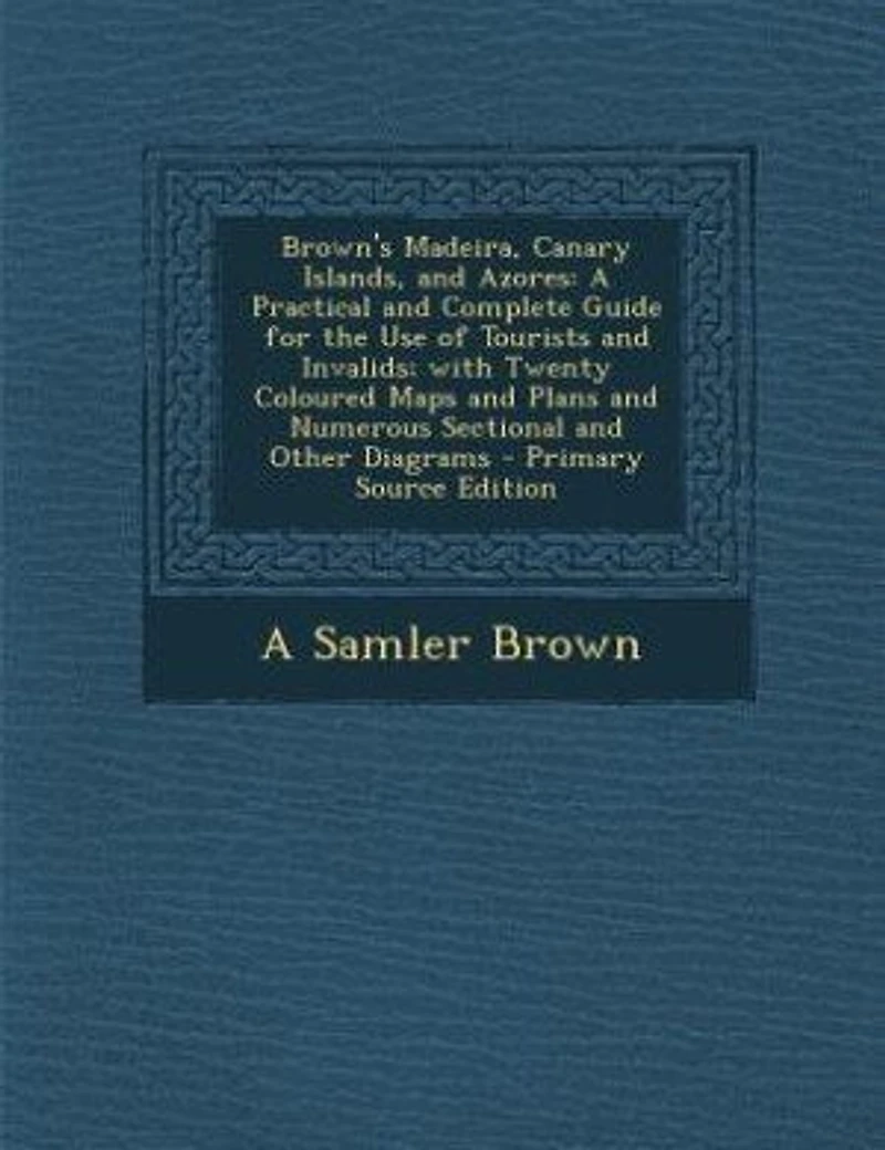 Brown's Madeira, Canary Islands, and Azores: A Practical Complete Guide for the Use of Tourists Invalids; With Twenty Coloured Maps