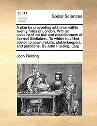 A Plan for Preventing Robberies Within Twenty Miles of London. With an Account the Rise and Establishment Real Thieftakers. to Which is Added, Advice Pawnbrokers, Stable-keepers, Publicans. By John Fielding, Esq;