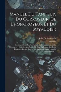 Manuel Du Tanneur, Du Corroyeur, De L'hongroyeur Et Du Boyaudier: Contenant Tout Les Améliorations, Perfectionnemens Et Découvertes Que Ces Arts Ont Subis Tant En France Que Dans Létranger; Rédigé D'aprés Les Communications, Notes Et Documens De ...