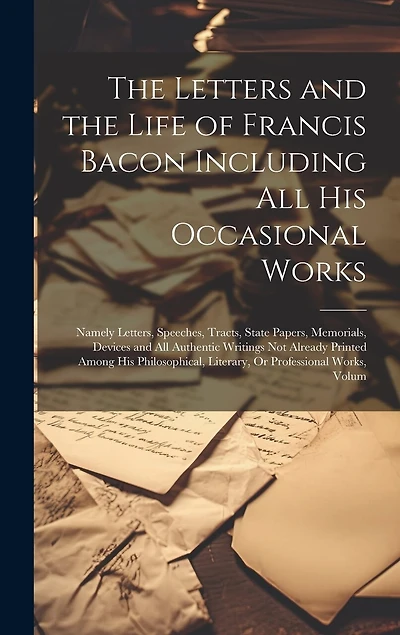 The Letters and the Life of Francis Bacon Including All His Occasional Works: Namely Letters, Speeches, Tracts, State Papers, Memorials, Devices and All Authentic Writings Not Already Printed Among His Philosophical, Literary, Or Professional Works