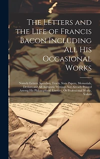 The Letters and the Life of Francis Bacon Including All His Occasional Works: Namely Letters, Speeches, Tracts, State Papers, Memorials, Devices and All Authentic Writings Not Already Printed Among His Philosophical, Literary, Or Professional Works