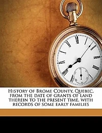 History Of Brome County, Quebec, From The Date Of Grants Of Land Therein To The Present Time, With Records Of Some Early Families