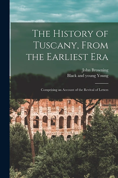 The History of Tuscany, From the Earliest Era; Comprising an Account of the Revival of Letters