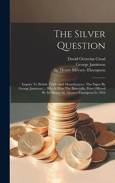 The Silver Question: Inquiry To British Trade And Manufactures. The Paper By George Jamieson ... Which Won The Bimetallic Prize Offered By Sir Henry M. Meysey-thompson In 1894