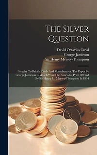 The Silver Question: Inquiry To British Trade And Manufactures. The Paper By George Jamieson ... Which Won The Bimetallic Prize Offered By Sir Henry M. Meysey-thompson In 1894