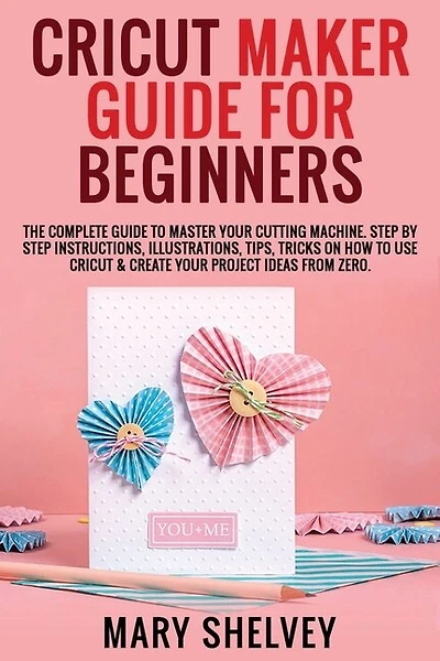 Cricut Maker Guide For Beginners: The Complete Guide To Master Your Cutting Machine. Step By Step Instructions, Illustrations, Tips,
