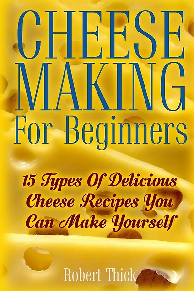 Cheese Making For Beginners: 15 Types Of Delicious Cheese Recipes You Can Make Yourself: (Ricotta, Mozzarella, Chèvre, Paneer--Even Burrata)
