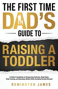 The First Time Dad's Guide to Raising a TODDLER: A Father's Handbook on Conquering Tantrums, Sleep Woes, Potty Training, and Boundary Battles While Avoiding Parental Burnout