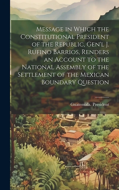 Message in Which the Constitutional President of the Republic, Gen'l J. Rufino Barrios, Renders an Account to the National Assembly of the Settlement of the Mexican Boundary Question