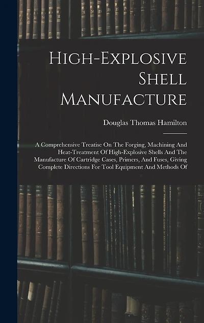 High-explosive Shell Manufacture: A Comprehensive Treatise On The Forging, Machining And Heat-treatment Of High-explosive Shells And The Manufacture Of Cartridge Cases, Primers, And Fuses, Giving Complete Directions For Tool Equipment And Methods Of