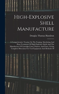 High-explosive Shell Manufacture: A Comprehensive Treatise On The Forging, Machining And Heat-treatment Of High-explosive Shells And The Manufacture Of Cartridge Cases, Primers, And Fuses, Giving Complete Directions For Tool Equipment And Methods Of