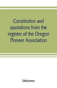 Constitution And Quotations From The Register Of Oregon Pioneer Association, Together With Annual Address S.f. Chadwick, Remarks L.f. Grover, At Re-union June, 1874, Other Matters Interest