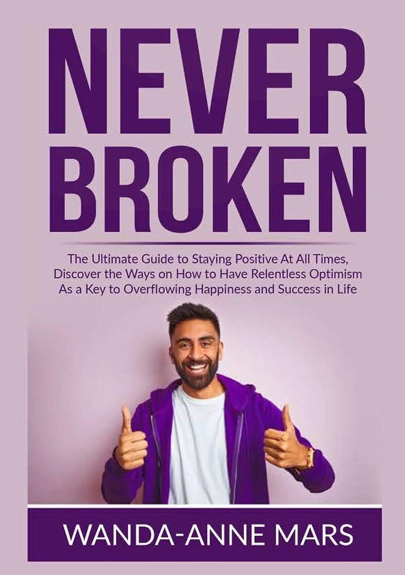 Never Broken: The Ultimate Guide to Staying Positive At All Times, Discover the Ways on How to Have Relentless Optimism As a Key to Overflowing Happiness and Success in Life